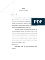 JtptunimuBAB II
TINJAUAN PUSTAKA
A. Jenis Karies Gigi
1. Pengertian
Karies gigi adalah suatu proses kronis, regresif yang dimulai
dengan larutnya mineral email, sebagai akibat terganggunya keseimbangan
antara email dan sekelilingnya yang disebabkan oleh pembentukan asam
mikrobial dari substrat (medium makanan bagi bakteri) yang dilanjutkan
dengan timbulnya destruksi komponen-komponen organik yang akhirnya
terjadi kavitasi (pembentukan lubang) (Kennedy, 2002).
Karies dentis merupakan proses patologis berupa kerusakan yang
terbatas di jaringan gigi mulai dari email kemudian berlanjut ke dentin.
Karies dentis ini merupakan masalah mulut uatama pada anak dan remaja,
periode karies paling tinggi adalah pada usia 4-8 tahun pada gigi sulung
dan usia 12-13 tahun pada gigi tetap, sebab pada usia itu email masih
mengalami maturasi setelah erupsi, sehingga kemungkinan terjadi karies
besar. Jika tidak mendapatkan perhatian karies dapat menular menyeluruh
dari geligi yang lain (Beh