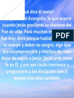 ¿Qué dice el texto Esta parte del Evangelio, lo que ocurre cuando Jesús proclama su discurso del Pan de vida. Para muchos este mensaje fue muy duro porque hablaba de comer su cuerpo y beber su sangre, algo que e