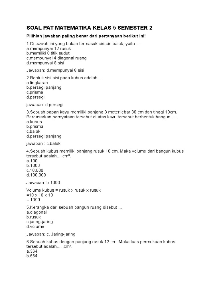 <p><strong>Membongkar Soal PAT Matematika Kelas 5 Semester 2</strong></p>
<p>” title=”</p>
<p><strong>Membongkar Soal PAT Matematika Kelas 5 Semester 2</strong></p>
<p>“></p>
<p><strong>Pendahuluan: Pentingnya PAT dan Materi Matematika Kelas 5 Semester 2</strong></p>
<ul>
<li>Peran PAT dalam evaluasi pembelajaran.</li>
<li>Gambaran umum materi Matematika kelas 5 semester 2 Kurikulum 2013.</li>
<li>Tujuan artikel: memberikan contoh soal dan panduan penyelesaian.</li>
</ul>
</li>
<li>
<p><strong>Bagian 1: Bilangan Bulat dan Operasinya</strong></p>
<ul>
<li>Konsep bilangan bulat (positif, negatif, nol).</li>
<li>Operasi penjumlahan, pengurangan, perkalian, dan pembagian bilangan bulat.</li>
<li>Contoh Soal 1: Operasi Hitung Campuran.</li>
<li>Contoh Soal 2: Penerapan Bilangan Bulat dalam Konteks.</li>
</ul>
</li>
<li>
<p><strong>Bagian 2: Pecahan dan Desimal</strong></p>
<ul>
<li>Jenis-jenis pecahan (biasa, campuran, senilai).</li>
<li>Operasi penjumlahan, pengurangan, perkalian, dan pembagian pecahan.</li>
<li>Konversi pecahan ke desimal dan sebaliknya.</li>
<li>Contoh Soal 3: Operasi Pecahan.</li>
<li>Contoh Soal 4: Konversi dan Operasi Desimal.</li>
</ul>
</li>
<li>
<p><strong>Bagian 3: Pengukuran</strong></p>
<ul>
<li>Satuan panjang (km, hm, dam, m, dm, cm, mm) dan konversinya.</li>
<li>Satuan berat (kg, hg, dag, g, dg, cg, mg) dan konversinya.</li>
<li>Satuan waktu (jam, menit, detik) dan konversinya.</li>
<li>Satuan luas dan volume (pengenalan awal).</li>
<li>Contoh Soal 5: Konversi Satuan Panjang.</li>
<li>Contoh Soal 6: Operasi Satuan Waktu.</li>
</ul>
</li>
<li>
<p><strong>Bagian 4: Bangun Ruang Sederhana</strong></p>
<ul>
<li>Pengenalan bangun ruang: balok, kubus, prisma, tabung, kerucut, bola.</li>
<li>Sifat-sifat bangun ruang.</li>
<li>Konsep volume dan luas permukaan (pengenalan).</li>
<li>Contoh Soal 7: Menentukan Volume Balok/Kubus.</li>
<li>Contoh Soal 8: Identifikasi Bangun Ruang.</li>
</ul>
</li>
<li>
<p><strong>Bagian 5: Data dan Diagram</strong></p>
<ul>
<li>Membaca dan menafsirkan data.</li>
<li>Penyajian data dalam bentuk tabel, diagram batang, dan diagram lingkaran.</li>
<li>Menghitung modus, median, dan mean (rata-rata).</li>
<li>Contoh Soal 9: Interpretasi Diagram Batang.</li>
<li>Contoh Soal 10: Menghitung Rata-rata.</li>
</ul>
</li>
<li>
<p><strong>Tips Menghadapi PAT Matematika</strong></p>
<ul>
<li>Pahami konsep, bukan hanya menghafal rumus.</li>
<li>Latihan soal secara rutin.</li>
<li>Manajemen waktu saat mengerjakan soal.</li>
<li>Baca soal dengan teliti.</li>
<li>Periksa kembali jawaban.</li>
</ul>
</li>
<li>
<p><strong>Penutup: Semangat Belajar dan Persiapan Optimal</strong></p>
<ul>
<li>Pesan motivasi untuk siswa.</li>
<li>Pentingnya terus berlatih.</li>
</ul>
</li>
</ol>
<p><strong>Pendahuluan: Pentingnya PAT dan Materi Matematika Kelas 5 Semester 2</strong></p>
<p>Penilaian Akhir Tahun (PAT) adalah sebuah evaluasi komprehensif yang dirancang untuk mengukur sejauh mana siswa telah menguasai materi pelajaran selama satu tahun ajaran. Bagi siswa kelas 5 SD, PAT menjadi penanda penting sebelum mereka melangkah ke jenjang pendidikan yang lebih tinggi. Matematika, sebagai salah satu mata pelajaran fundamental, menuntut pemahaman konsep yang kuat dan kemampuan aplikatif.</p>
<p>Semester 2 Kurikulum 2013 untuk kelas 5 SD mencakup berbagai topik penting yang membangun fondasi matematika siswa. Materi-materi ini meliputi pengolahan bilangan bulat dan operasinya, pemahaman mendalam tentang pecahan dan desimal beserta operasinya, pengukuran berbagai satuan, pengenalan terhadap bangun ruang sederhana, hingga kemampuan membaca dan mengolah data.</p>
<p>Artikel ini bertujuan untuk memberikan panduan praktis bagi siswa kelas 5 SD dalam mempersiapkan PAT Matematika semester 2. Melalui contoh-contoh soal yang relevan dengan kurikulum dan penjelasan langkah demi langkah cara penyelesaiannya, diharapkan siswa dapat lebih percaya diri dan siap menghadapi ujian.</p>
<div style=