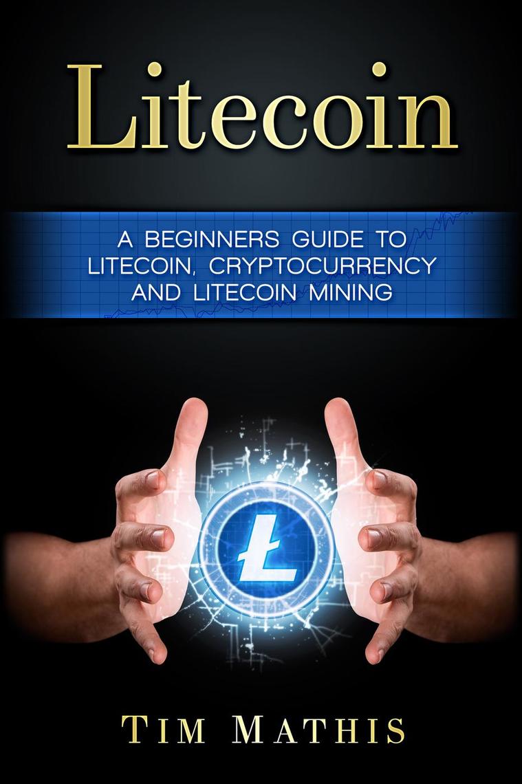 Litecoin: A Beginners Guide To Litecoin, Cryptocurrency and Litecoin Mining  by Tim Mathis (Ebook) - Read free for 30 days