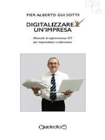 Digitalizzare un'impresa: Manuale di sopravvivenza ICT per imprenditori e informatici